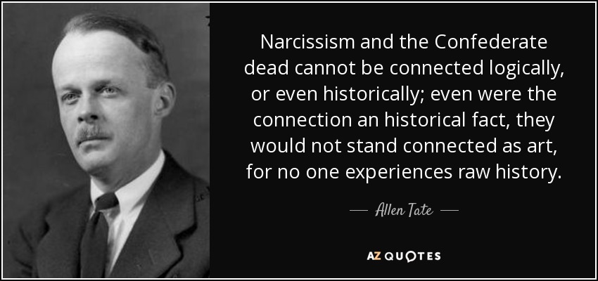 Narcissism and the Confederate dead cannot be connected logically, or even historically; even were the connection an historical fact, they would not stand connected as art, for no one experiences raw history. - Allen Tate