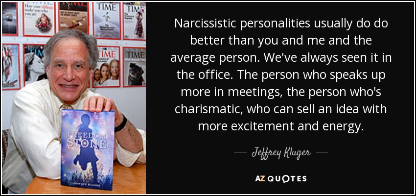 Narcissistic personalities usually do do better than you and me and the average person. We've always seen it in the office. The person who speaks up more in meetings, the person who's charismatic, who can sell an idea with more excitement and energy. - Jeffrey Kluger