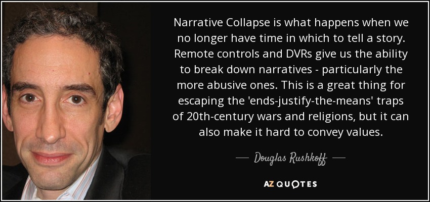 Narrative Collapse is what happens when we no longer have time in which to tell a story. Remote controls and DVRs give us the ability to break down narratives - particularly the more abusive ones. This is a great thing for escaping the 'ends-justify-the-means' traps of 20th-century wars and religions, but it can also make it hard to convey values. - Douglas Rushkoff