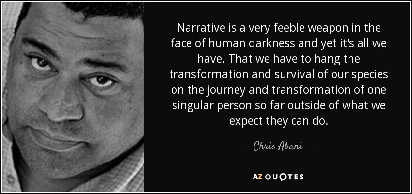 Narrative is a very feeble weapon in the face of human darkness and yet it's all we have. That we have to hang the transformation and survival of our species on the journey and transformation of one singular person so far outside of what we expect they can do. - Chris Abani