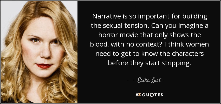 Narrative is so important for building the sexual tension. Can you imagine a horror movie that only shows the blood, with no context? I think women need to get to know the characters before they start stripping. - Erika Lust