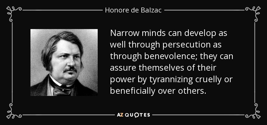 Narrow minds can develop as well through persecution as through benevolence; they can assure themselves of their power by tyrannizing cruelly or beneficially over others. - Honore de Balzac