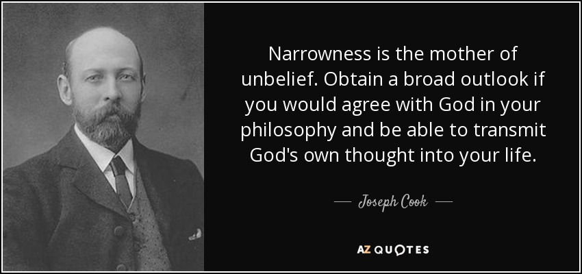 Narrowness is the mother of unbelief. Obtain a broad outlook if you would agree with God in your philosophy and be able to transmit God's own thought into your life. - Joseph Cook