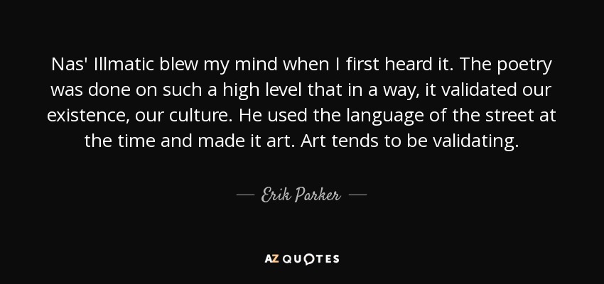 Nas' Illmatic blew my mind when I first heard it. The poetry was done on such a high level that in a way, it validated our existence, our culture. He used the language of the street at the time and made it art. Art tends to be validating. - Erik Parker