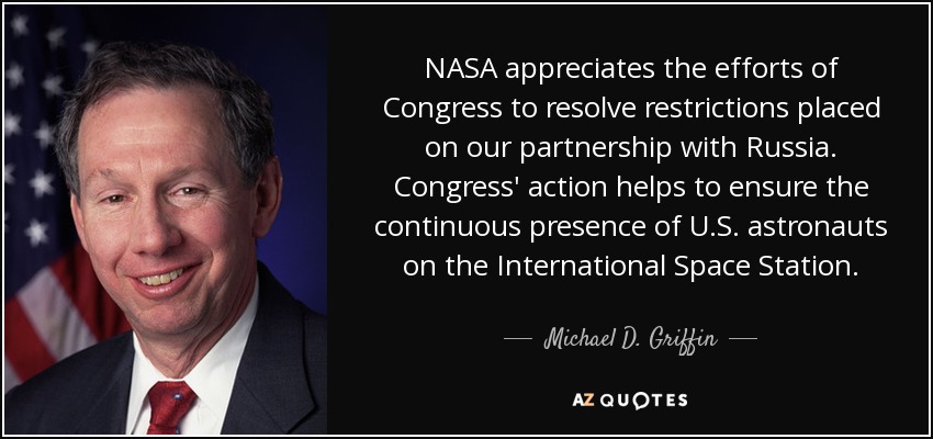 NASA appreciates the efforts of Congress to resolve restrictions placed on our partnership with Russia. Congress' action helps to ensure the continuous presence of U.S. astronauts on the International Space Station. - Michael D. Griffin
