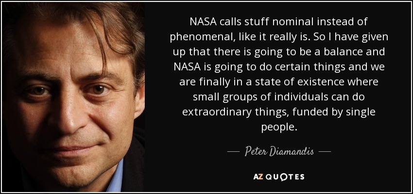 NASA calls stuff nominal instead of phenomenal, like it really is. So I have given up that there is going to be a balance and NASA is going to do certain things and we are finally in a state of existence where small groups of individuals can do extraordinary things, funded by single people. - Peter Diamandis