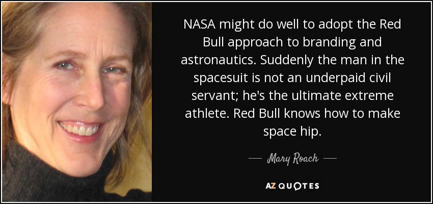 NASA might do well to adopt the Red Bull approach to branding and astronautics. Suddenly the man in the spacesuit is not an underpaid civil servant; he's the ultimate extreme athlete. Red Bull knows how to make space hip. - Mary Roach