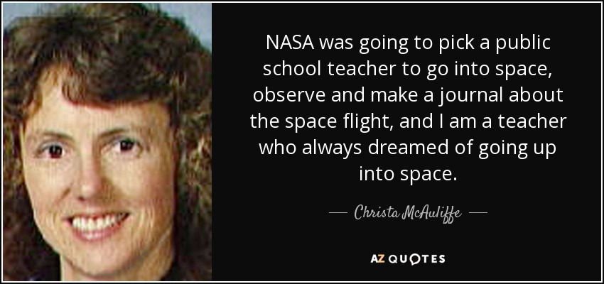 NASA was going to pick a public school teacher to go into space, observe and make a journal about the space flight, and I am a teacher who always dreamed of going up into space. - Christa McAuliffe