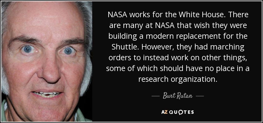 NASA works for the White House. There are many at NASA that wish they were building a modern replacement for the Shuttle. However, they had marching orders to instead work on other things, some of which should have no place in a research organization. - Burt Rutan