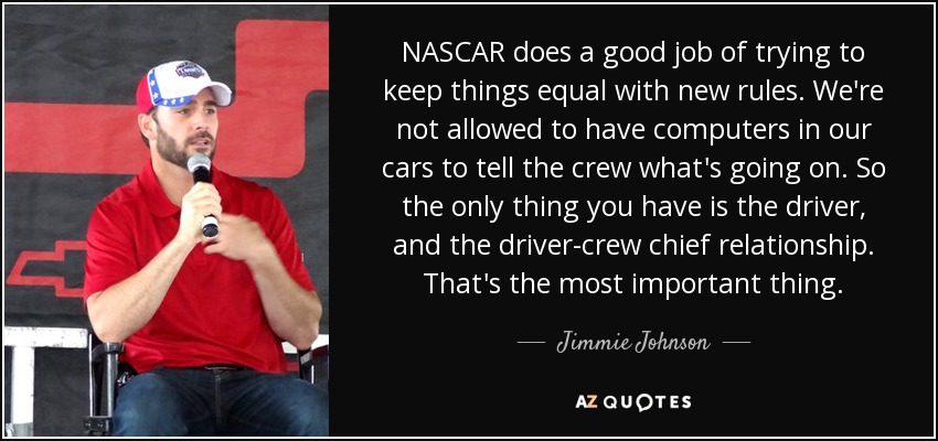 NASCAR does a good job of trying to keep things equal with new rules. We're not allowed to have computers in our cars to tell the crew what's going on. So the only thing you have is the driver, and the driver-crew chief relationship. That's the most important thing. - Jimmie Johnson