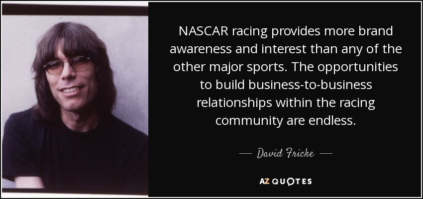 NASCAR racing provides more brand awareness and interest than any of the other major sports. The opportunities to build business-to-business relationships within the racing community are endless. - David Fricke