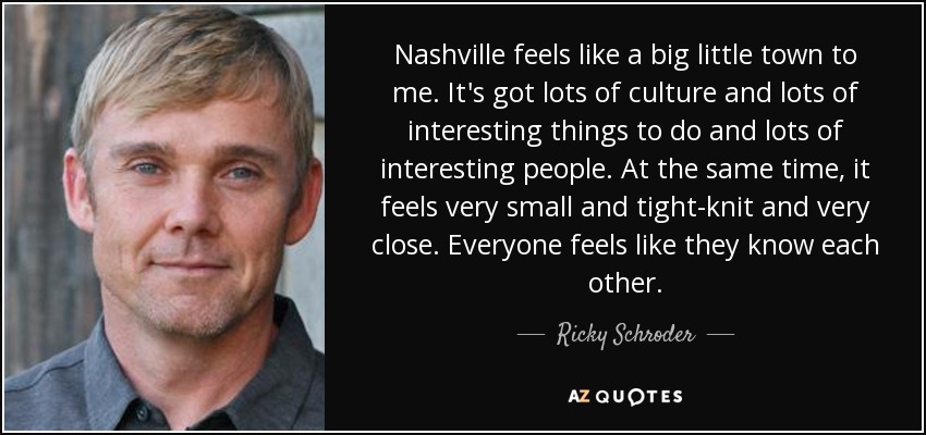 Nashville feels like a big little town to me. It's got lots of culture and lots of interesting things to do and lots of interesting people. At the same time, it feels very small and tight-knit and very close. Everyone feels like they know each other. - Ricky Schroder