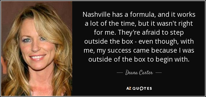 Nashville has a formula, and it works a lot of the time, but it wasn't right for me. They're afraid to step outside the box - even though, with me, my success came because I was outside of the box to begin with. - Deana Carter