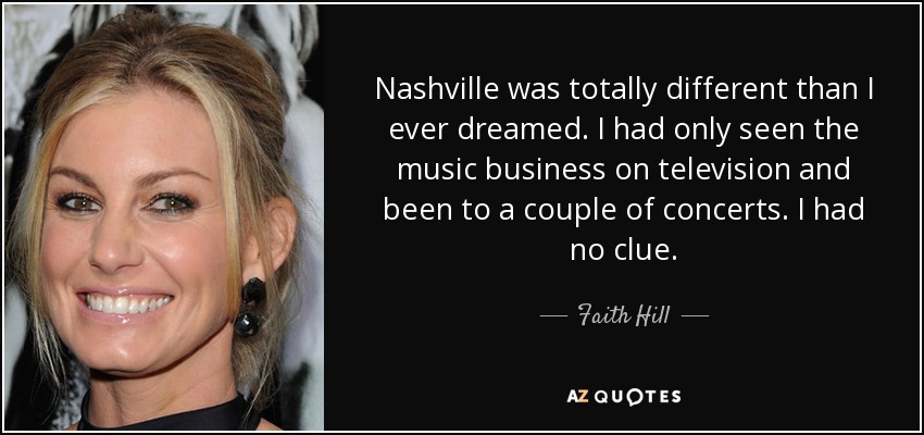 Nashville was totally different than I ever dreamed. I had only seen the music business on television and been to a couple of concerts. I had no clue. - Faith Hill