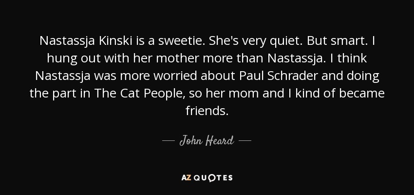 Nastassja Kinski is a sweetie. She's very quiet. But smart. I hung out with her mother more than Nastassja. I think Nastassja was more worried about Paul Schrader and doing the part in The Cat People, so her mom and I kind of became friends. - John Heard