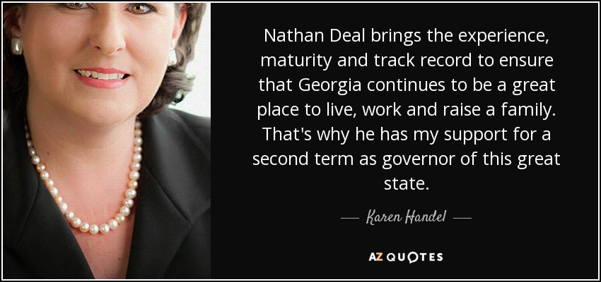 Nathan Deal brings the experience, maturity and track record to ensure that Georgia continues to be a great place to live, work and raise a family. That's why he has my support for a second term as governor of this great state. - Karen Handel