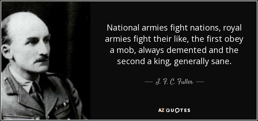 National armies fight nations, royal armies fight their like, the first obey a mob, always demented and the second a king, generally sane. - J. F. C. Fuller