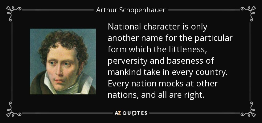 National character is only another name for the particular form which the littleness, perversity and baseness of mankind take in every country. Every nation mocks at other nations, and all are right. - Arthur Schopenhauer