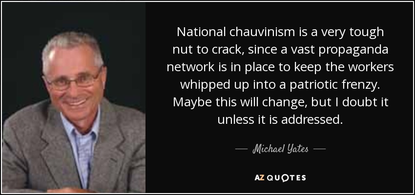 National chauvinism is a very tough nut to crack, since a vast propaganda network is in place to keep the workers whipped up into a patriotic frenzy. Maybe this will change, but I doubt it unless it is addressed. - Michael Yates