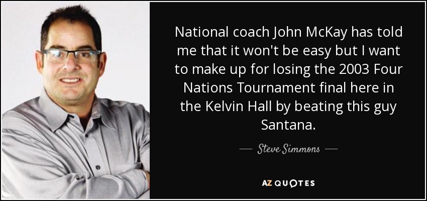 National coach John McKay has told me that it won't be easy but I want to make up for losing the 2003 Four Nations Tournament final here in the Kelvin Hall by beating this guy Santana. - Steve Simmons