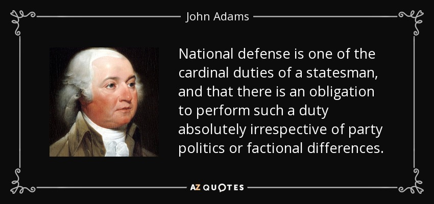 National defense is one of the cardinal duties of a statesman, and that there is an obligation to perform such a duty absolutely irrespective of party politics or factional differences. - John Adams