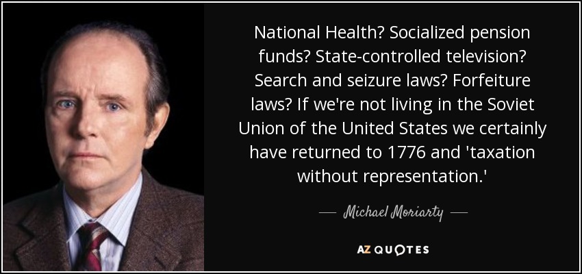 National Health? Socialized pension funds? State-controlled television? Search and seizure laws? Forfeiture laws? If we're not living in the Soviet Union of the United States we certainly have returned to 1776 and 'taxation without representation.' - Michael Moriarty