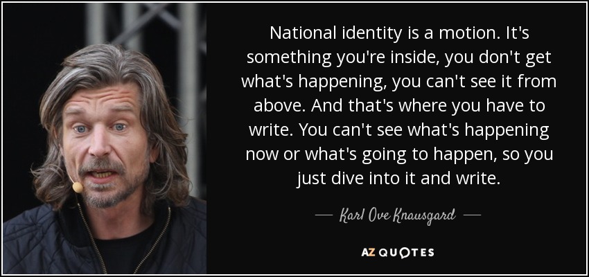 National identity is a motion. It's something you're inside, you don't get what's happening, you can't see it from above. And that's where you have to write. You can't see what's happening now or what's going to happen, so you just dive into it and write. - Karl Ove Knausgard