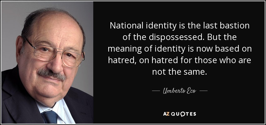 National identity is the last bastion of the dispossessed. But the meaning of identity is now based on hatred, on hatred for those who are not the same. - Umberto Eco