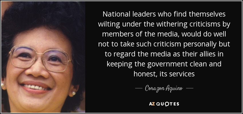 National leaders who find themselves wilting under the withering criticisms by members of the media, would do well not to take such criticism personally but to regard the media as their allies in keeping the government clean and honest, its services - Corazon Aquino