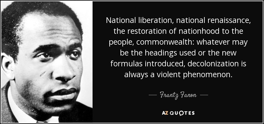 National liberation, national renaissance, the restoration of nationhood to the people, commonwealth: whatever may be the headings used or the new formulas introduced, decolonization is always a violent phenomenon. - Frantz Fanon