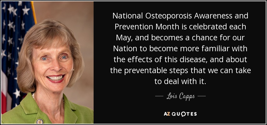 National Osteoporosis Awareness and Prevention Month is celebrated each May, and becomes a chance for our Nation to become more familiar with the effects of this disease, and about the preventable steps that we can take to deal with it. - Lois Capps