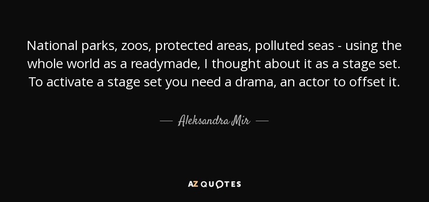 National parks, zoos, protected areas, polluted seas - using the whole world as a readymade, I thought about it as a stage set. To activate a stage set you need a drama, an actor to offset it. - Aleksandra Mir