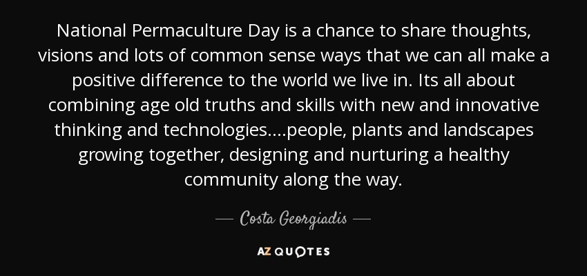 National Permaculture Day is a chance to share thoughts, visions and lots of common sense ways that we can all make a positive difference to the world we live in. Its all about combining age old truths and skills with new and innovative thinking and technologies….people, plants and landscapes growing together, designing and nurturing a healthy community along the way. - Costa Georgiadis