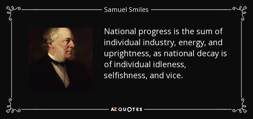National progress is the sum of individual industry, energy, and uprightness, as national decay is of individual idleness, selfishness, and vice. - Samuel Smiles