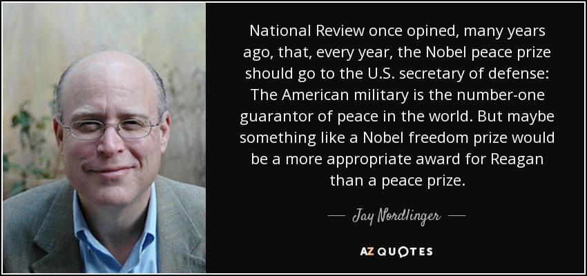 National Review once opined, many years ago, that, every year, the Nobel peace prize should go to the U.S. secretary of defense: The American military is the number-one guarantor of peace in the world. But maybe something like a Nobel freedom prize would be a more appropriate award for Reagan than a peace prize. - Jay Nordlinger
