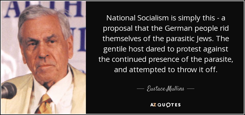 National Socialism is simply this - a proposal that the German people rid themselves of the parasitic Jews. The gentile host dared to protest against the continued presence of the parasite, and attempted to throw it off. - Eustace Mullins