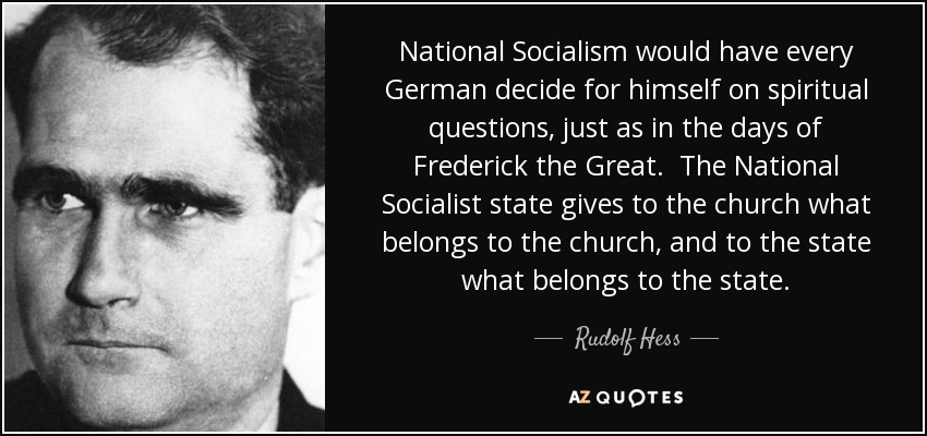 National Socialism would have every German decide for himself on spiritual questions, just as in the days of Frederick the Great. The National Socialist state gives to the church what belongs to the church, and to the state what belongs to the state. - Rudolf Hess