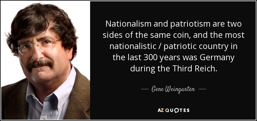 Nationalism and patriotism are two sides of the same coin, and the most nationalistic / patriotic country in the last 300 years was Germany during the Third Reich. - Gene Weingarten