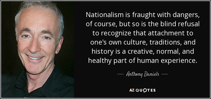 Nationalism is fraught with dangers, of course, but so is the blind refusal to recognize that attachment to one's own culture, traditions, and history is a creative, normal, and healthy part of human experience. - Anthony Daniels