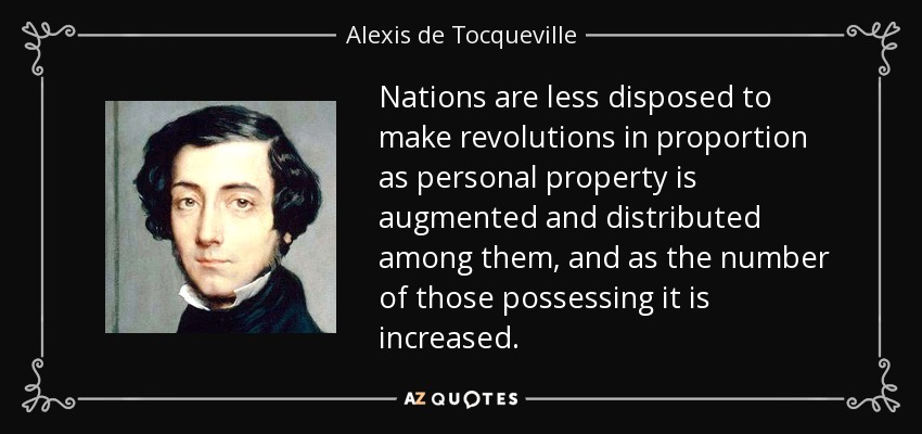 Nations are less disposed to make revolutions in proportion as personal property is augmented and distributed among them, and as the number of those possessing it is increased. - Alexis de Tocqueville