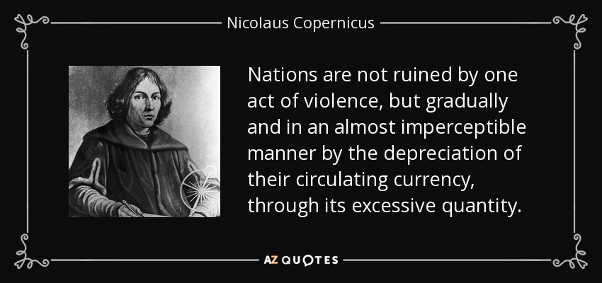 Nations are not ruined by one act of violence, but gradually and in an almost imperceptible manner by the depreciation of their circulating currency, through its excessive quantity. - Nicolaus Copernicus