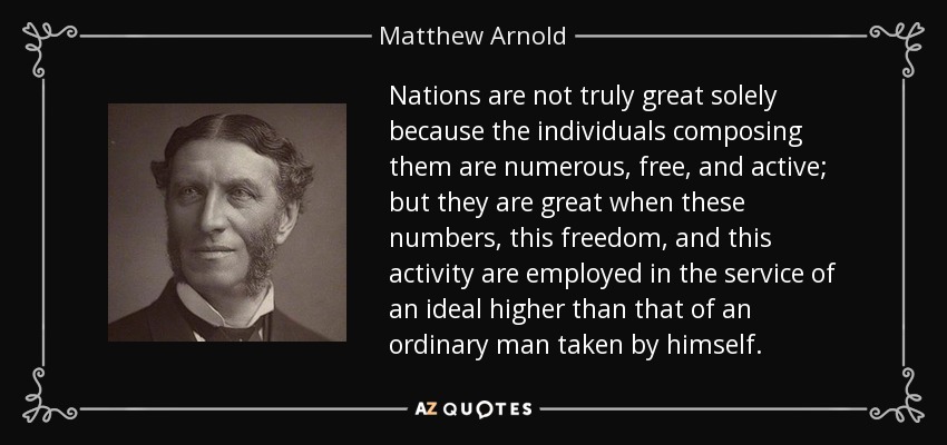Nations are not truly great solely because the individuals composing them are numerous, free, and active; but they are great when these numbers, this freedom, and this activity are employed in the service of an ideal higher than that of an ordinary man taken by himself. - Matthew Arnold