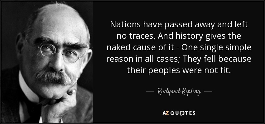Nations have passed away and left no traces, And history gives the naked cause of it - One single simple reason in all cases; They fell because their peoples were not fit. - Rudyard Kipling