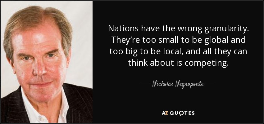 Nations have the wrong granularity. They’re too small to be global and too big to be local, and all they can think about is competing. - Nicholas Negroponte