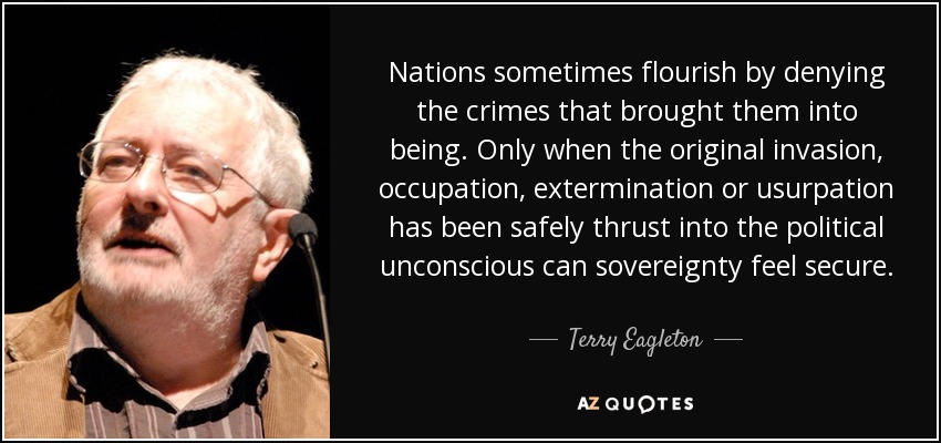 Nations sometimes flourish by denying the crimes that brought them into being. Only when the original invasion, occupation, extermination or usurpation has been safely thrust into the political unconscious can sovereignty feel secure. - Terry Eagleton