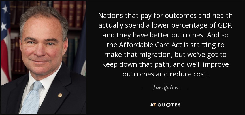 Nations that pay for outcomes and health actually spend a lower percentage of GDP, and they have better outcomes. And so the Affordable Care Act is starting to make that migration, but we've got to keep down that path, and we'll improve outcomes and reduce cost. - Tim Kaine