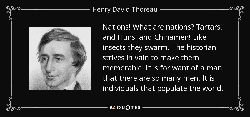 Nations! What are nations? Tartars! and Huns! and Chinamen! Like insects they swarm. The historian strives in vain to make them memorable. It is for want of a man that there are so many men. It is individuals that populate the world. - Henry David Thoreau