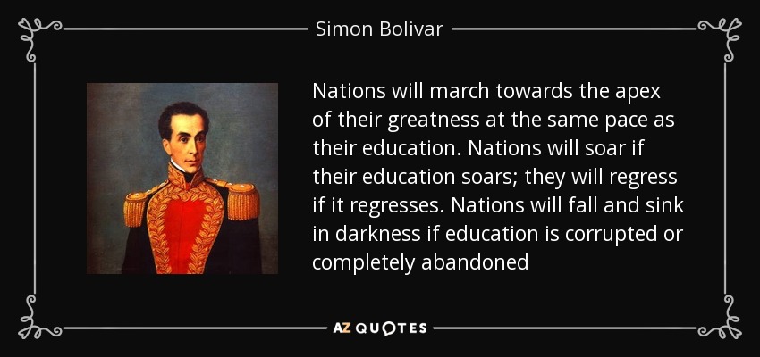 Nations will march towards the apex of their greatness at the same pace as their education. Nations will soar if their education soars; they will regress if it regresses. Nations will fall and sink in darkness if education is corrupted or completely abandoned - Simon Bolivar
