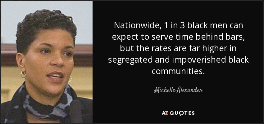 Nationwide, 1 in 3 black men can expect to serve time behind bars, but the rates are far higher in segregated and impoverished black communities. - Michelle Alexander