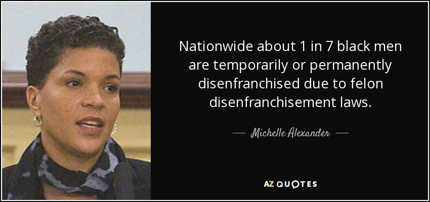 Nationwide about 1 in 7 black men are temporarily or permanently disenfranchised due to felon disenfranchisement laws. - Michelle Alexander